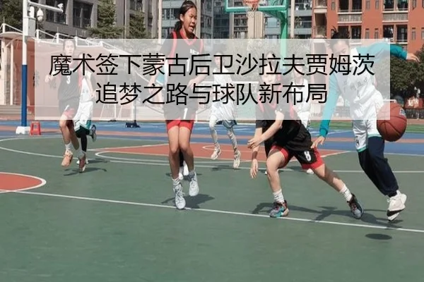 魔术签下蒙古后卫沙拉夫贾姆茨 追梦之路与球队新布局